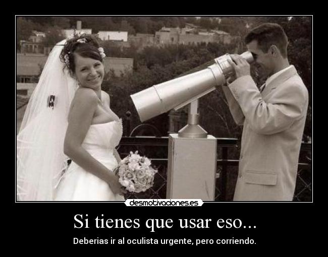 Si tienes que usar eso... - Deberias ir al oculista urgente, pero corriendo.