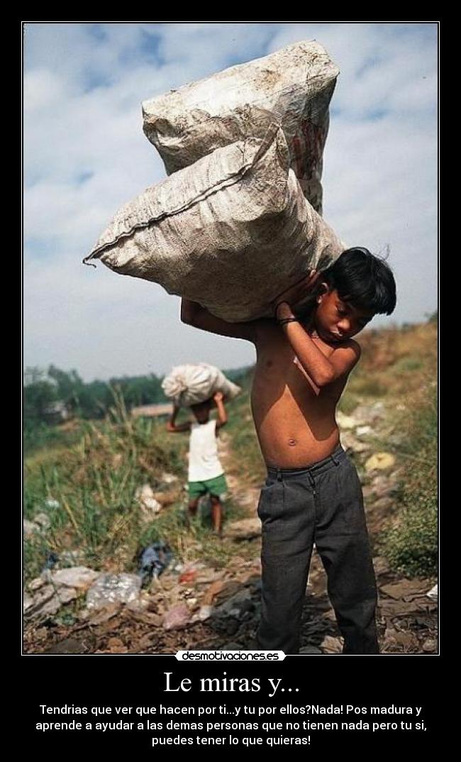 Le miras y... - Tendrias que ver que hacen por ti...y tu por ellos?Nada! Pos madura y
aprende a ayudar a las demas personas que no tienen nada pero tu si,
puedes tener lo que quieras!