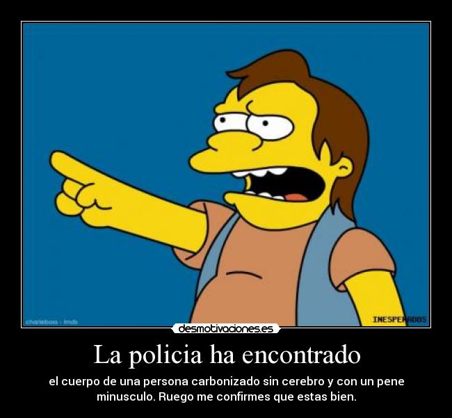 La policia ha encontrado - el cuerpo de una persona carbonizado sin cerebro y con un pene
minusculo. Ruego me confirmes que estas bien.