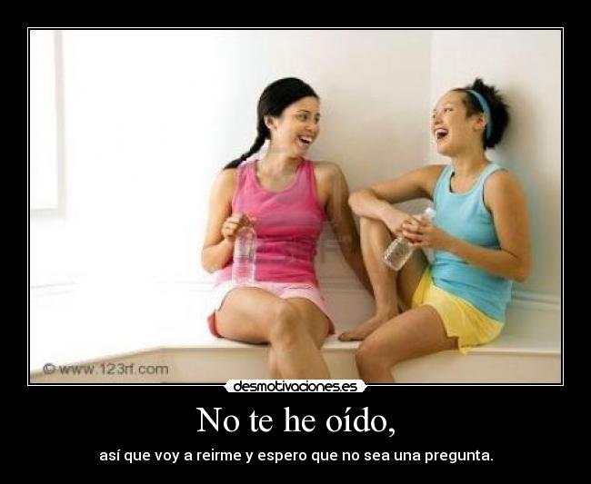 No te he oído, - así que voy a reirme y espero que no sea una pregunta.