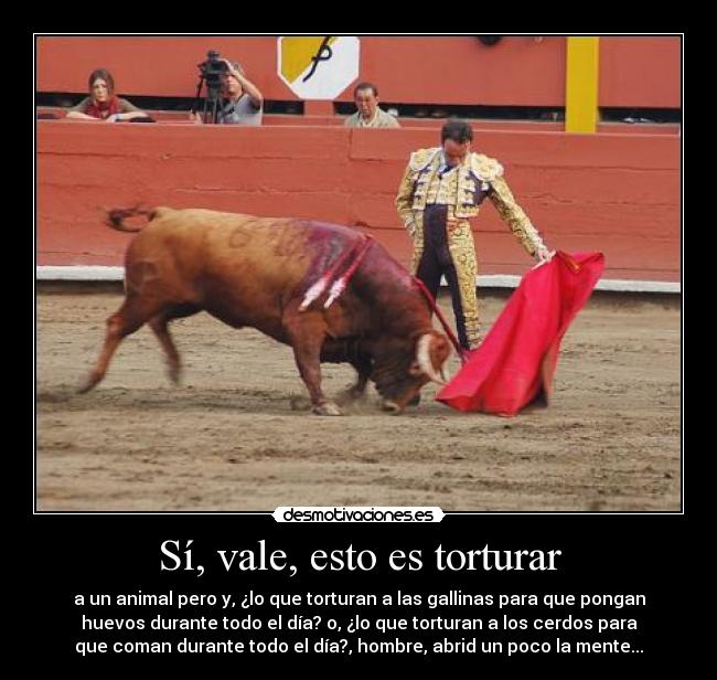 Sí, vale, esto es torturar - a un animal pero y, ¿lo que torturan a las gallinas para que pongan
huevos durante todo el día? o, ¿lo que torturan a los cerdos para
que coman durante todo el día?, hombre, abrid un poco la mente...