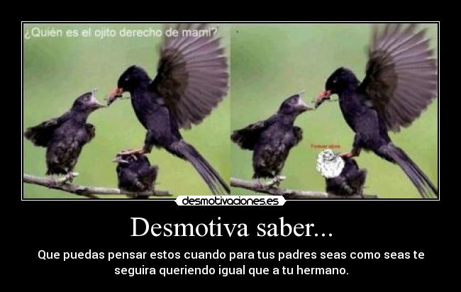 Desmotiva saber... - Que puedas pensar estos cuando para tus padres seas como seas te
seguira queriendo igual que a tu hermano.