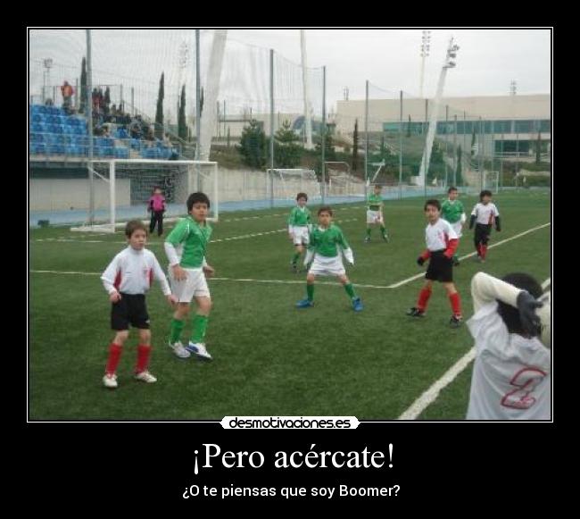 ¡Pero acércate! -