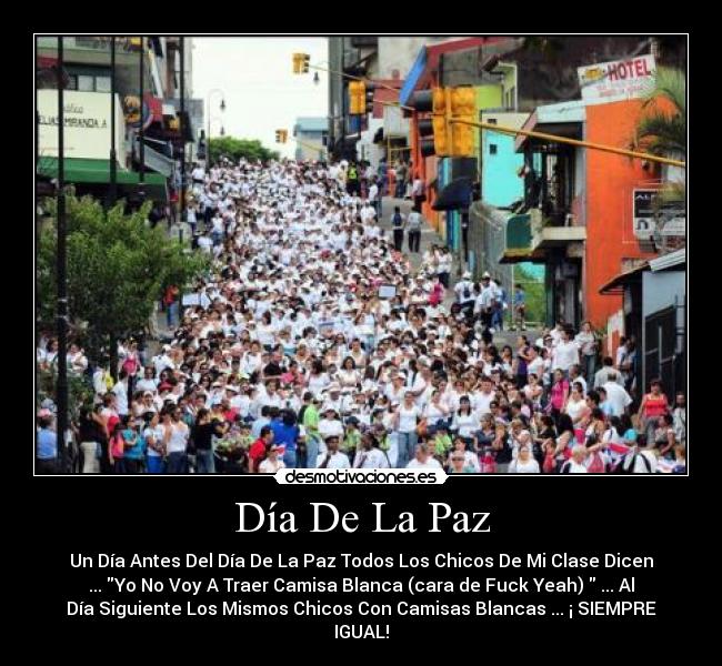 Día De La Paz - Un Día Antes Del Día De La Paz Todos Los Chicos De Mi Clase Dicen
... Yo No Voy A Traer Camisa Blanca (cara de Fuck Yeah) ... Al
Día Siguiente Los Mismos Chicos Con Camisas Blancas ... ¡ SIEMPRE
IGUAL!