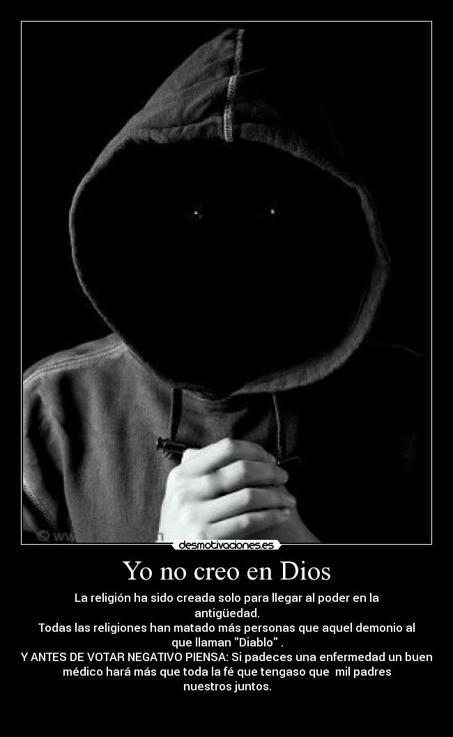 Yo no creo en Dios - La religión ha sido creada solo para llegar al poder en la
antigüedad.
Todas las religiones han matado más personas que aquel demonio al
que llaman Diablo .
Y ANTES DE VOTAR NEGATIVO PIENSA: Si padeces una enfermedad un buen
médico hará más que toda la fé que tengaso que  mil padres
nuestros juntos.

