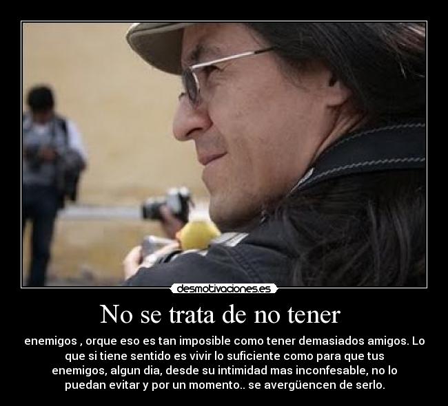 No se trata de no tener - enemigos , orque eso es tan imposible como tener demasiados amigos. Lo
que si tiene sentido es vivir lo suficiente como para que tus
enemigos, algun dia, desde su intimidad mas inconfesable, no lo
puedan evitar y por un momento.. se avergüencen de serlo.