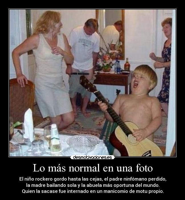 Lo más normal en una foto - El niño rockero gordo hasta las cejas, el padre ninfómano perdido,
la madre bailando sola y la abuela más oportuna del mundo.
Quien la sacase fue internado en un manicomio de motu propio.