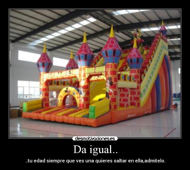 Da igual.. - ..tu edad siempre que ves una quieres saltar en ella,admitelo.