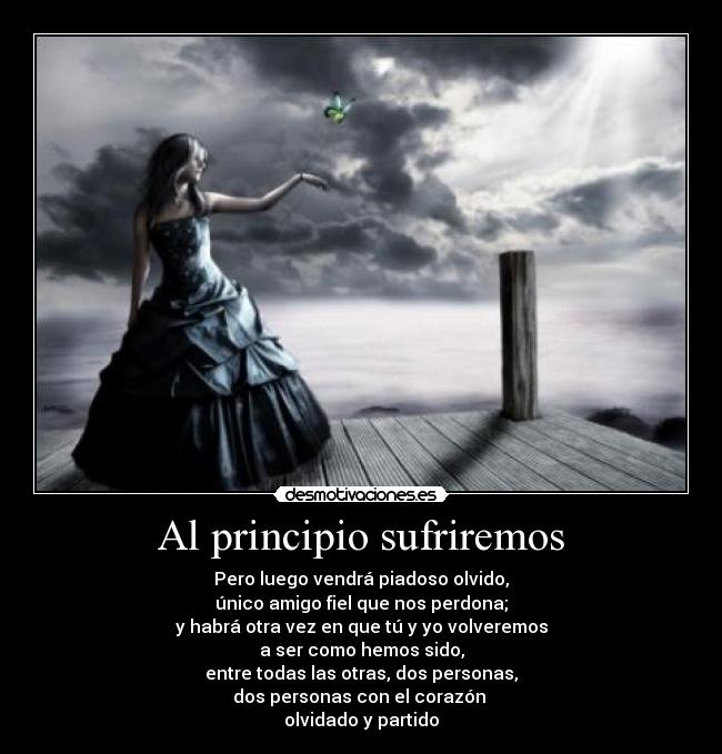 Al principio sufriremos - Pero luego vendrá piadoso olvido,
único amigo fiel que nos perdona;
y habrá otra vez en que tú y yo volveremos
a ser como hemos sido,
entre todas las otras, dos personas,
dos personas con el corazón 
olvidado y partido