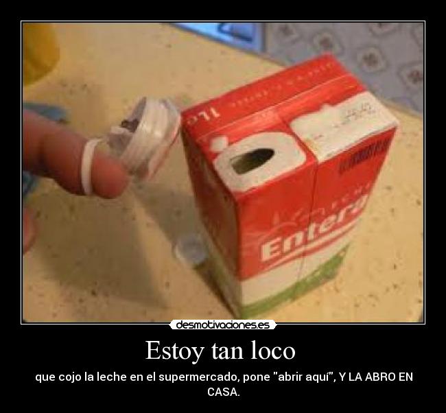 Estoy tan loco  - que cojo la leche en el supermercado, pone abrir aquí, Y LA ABRO EN CASA.