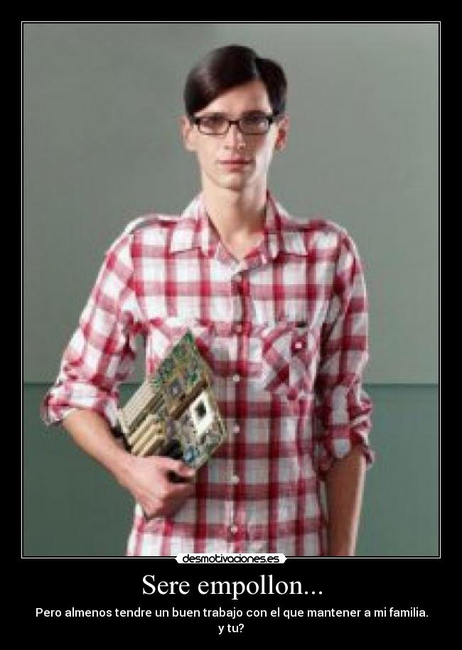 Sere empollon... - Pero almenos tendre un buen trabajo con el que mantener a mi familia.
y tu?