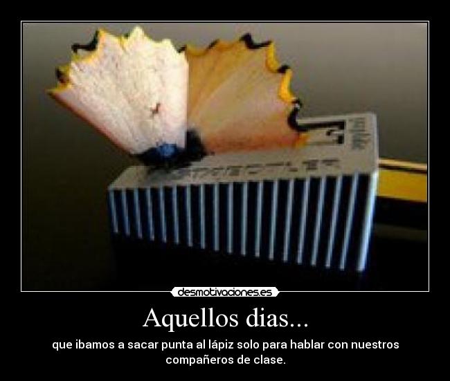 Aquellos dias... - que ibamos a sacar punta al lápiz solo para hablar con nuestros
compañeros de clase.