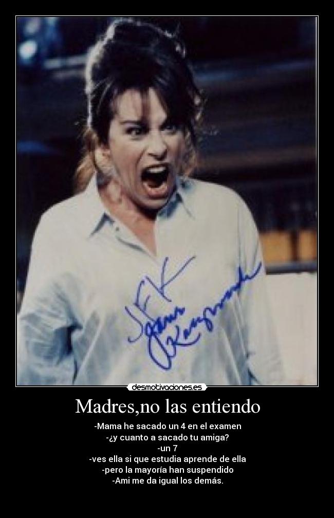 Madres,no las entiendo - -Mama he sacado un 4 en el examen
-¿y cuanto a sacado tu amiga?
-un 7
-ves ella si que estudia aprende de ella
-pero la mayoría han suspendido
-Ami me da igual los demás.