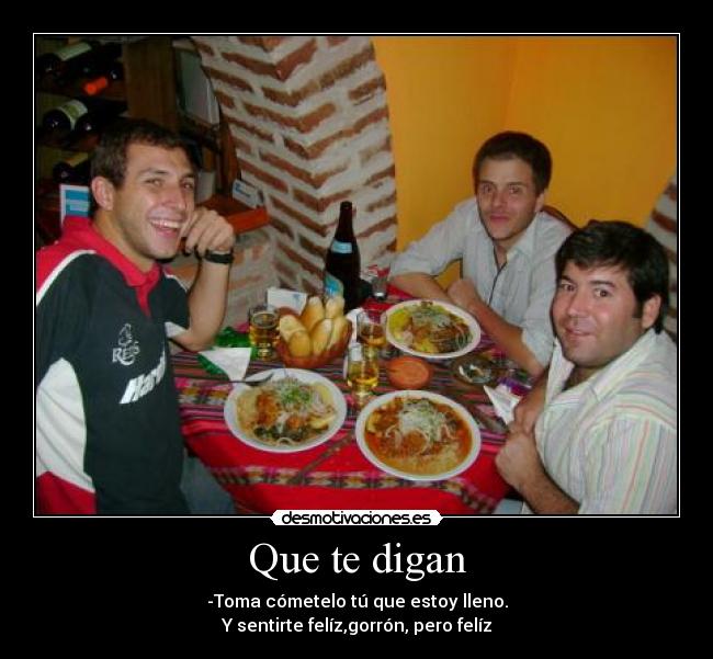 Que te digan - -Toma cómetelo tú que estoy lleno.
Y sentirte felíz,gorrón, pero felíz