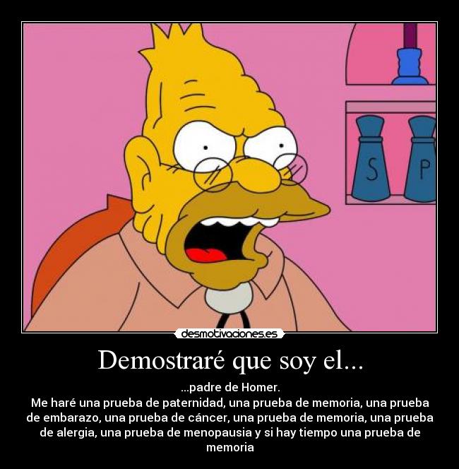 Demostraré que soy el... - ...padre de Homer.
Me haré una prueba de paternidad, una prueba de memoria, una prueba
de embarazo, una prueba de cáncer, una prueba de memoria, una prueba
de alergia, una prueba de menopausia y si hay tiempo una prueba de
memoria