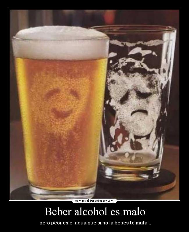 Beber alcohol es malo - pero peor es el agua que si no la bebes te mata...
