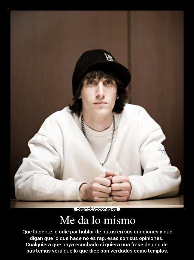 Me da lo mismo - Que la gente le odie por hablar de putas en sus canciones y que
digan que lo que hace no es rap, esas son sus opiniones.
Cualquiera que haya esuchado si quiera una frase de uno de
sus temas verá que lo que dice son verdades como templos.