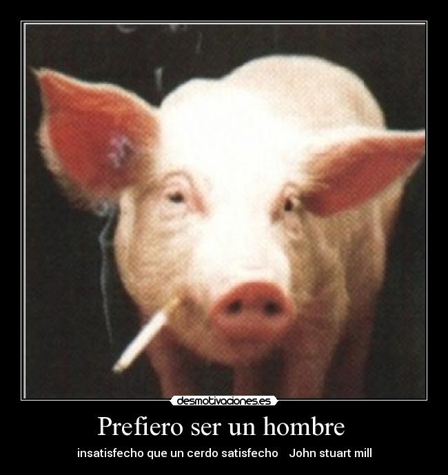 Prefiero ser un hombre  - insatisfecho que un cerdo satisfecho    John stuart mill