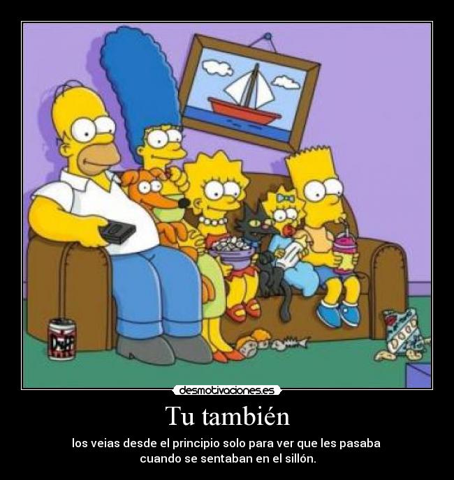 Tu también - los veias desde el principio solo para ver que les pasaba
cuando se sentaban en el sillón.