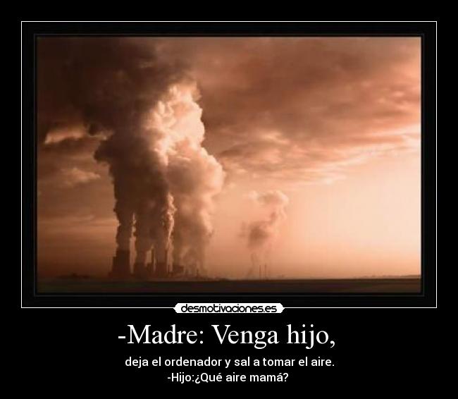 -Madre: Venga hijo,  - deja el ordenador y sal a tomar el aire.
-Hijo:¿Qué aire mamá? 