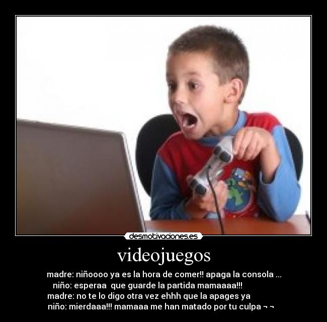 videojuegos - madre: niñoooo ya es la hora de comer!! apaga la consola ...
niño: esperaa  que guarde la partida mamaaaa!!!                
madre: no te lo digo otra vez ehhh que la apages ya               
niño: mierdaaa!!! mamaaa me han matado por tu culpa ¬ ¬   