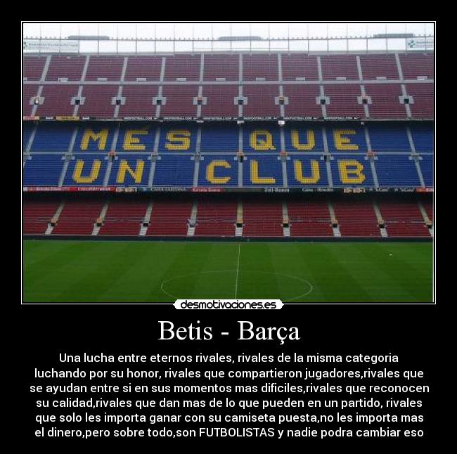 Betis - Barça - Una lucha entre eternos rivales, rivales de la misma categoria
luchando por su honor, rivales que compartieron jugadores,rivales que
se ayudan entre si en sus momentos mas dificiles,rivales que reconocen
su calidad,rivales que dan mas de lo que pueden en un partido, rivales
que solo les importa ganar con su camiseta puesta,no les importa mas
el dinero,pero sobre todo,son FUTBOLISTAS y nadie podra cambiar eso