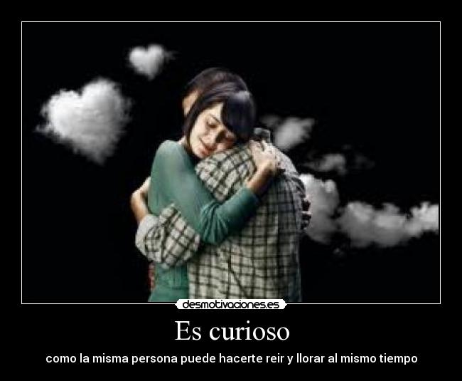 Es curioso - como la misma persona puede hacerte reir y llorar al mismo tiempo