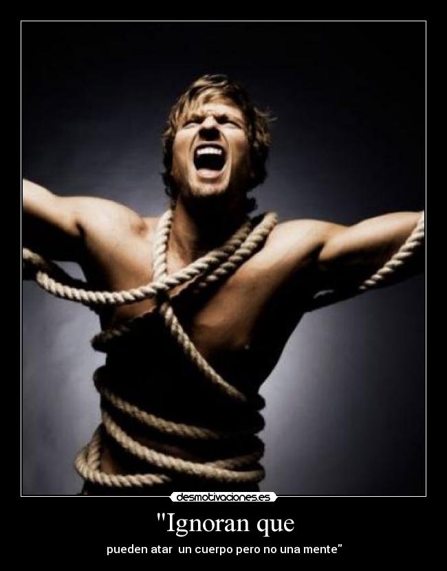 Ignoran que - pueden atar un cuerpo pero no una mente