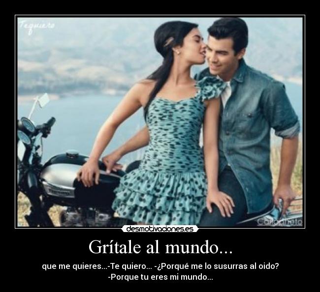 Grítale al mundo... - que me quieres...-Te quiero... -¿Porqué me lo susurras al oido?
-Porque tu eres mi mundo...