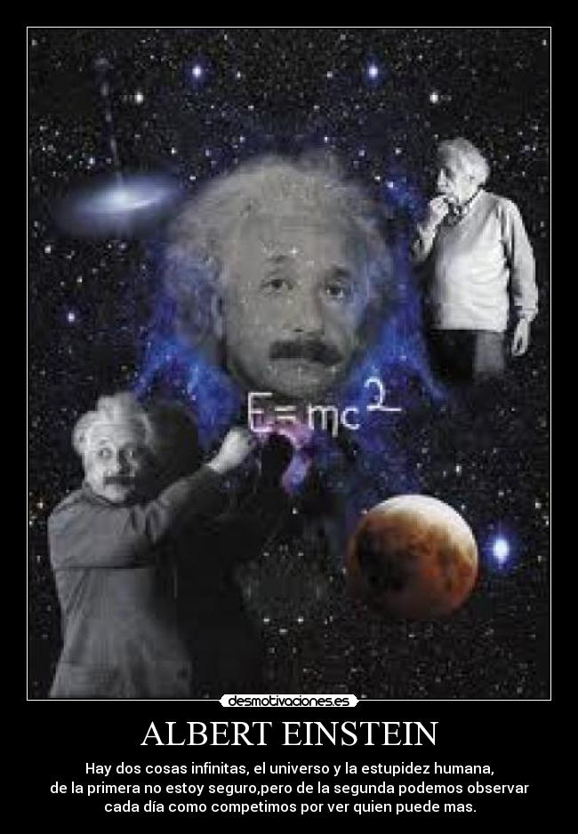 ALBERT EINSTEIN - Hay dos cosas infinitas, el universo y la estupidez humana,
de la primera no estoy seguro,pero de la segunda podemos observar
cada día como competimos por ver quien puede mas.