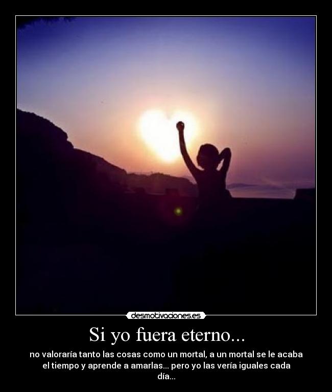 Si yo fuera eterno... - no valoraría tanto las cosas como un mortal, a un mortal se le acaba
el tiempo y aprende a amarlas... pero yo las vería iguales cada
día...