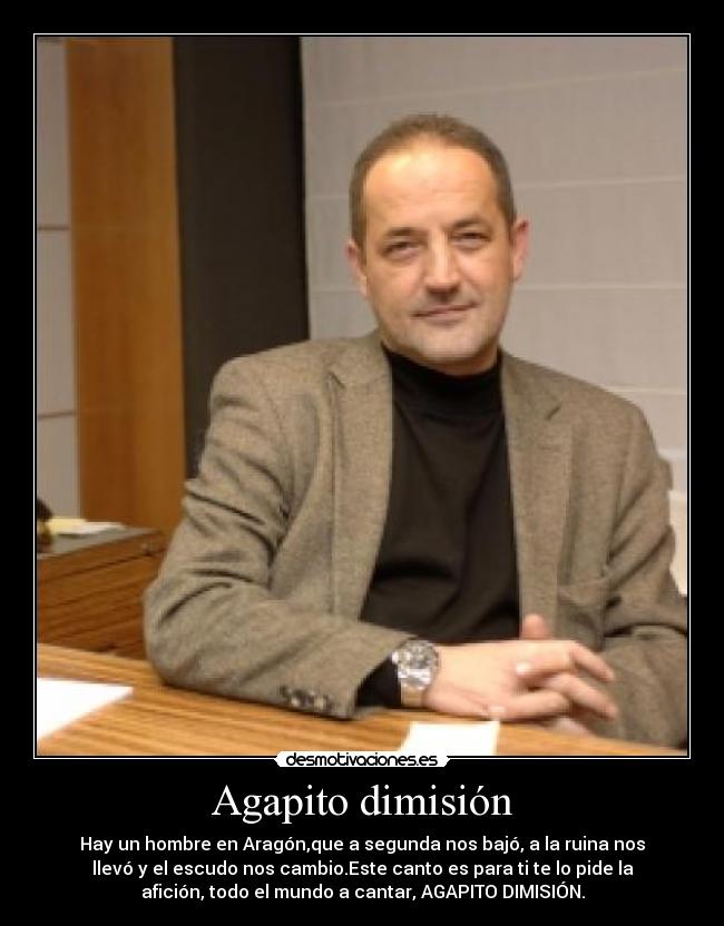 Agapito dimisión - Hay un hombre en Aragón,que a segunda nos bajó, a la ruina nos
llevó y el escudo nos cambio.Este canto es para ti te lo pide la
afición, todo el mundo a cantar, AGAPITO DIMISIÓN.
