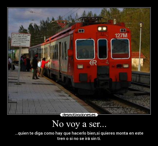 No voy a ser... - ...quien te diga como hay que hacerlo bien,si quieres monta en este
tren o si no se irá sin ti.
