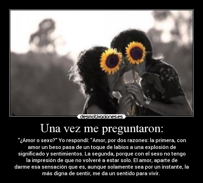 Una vez me preguntaron: - ¿Amor o sexo? Yo respondí: Amor, por dos razones: la primera, con
amor un beso pasa de un toque de labios a una explosión de
significado y sentimientos. La segunda, porque con el sexo no tengo
la impresión de que no volveré a estar solo. El amor, aparte de
darme esa sensación que es, aunque solamente sea por un instante, la
más digna de sentir, me da un sentido para vivir.