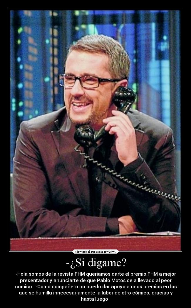 -¿Si digame? - -Hola somos de la revista FHM queriamos darte el premio FHM a mejor
presentador y anunciarte de que Pablo Motos se a llevado al peor
comico. -Como compañero no puedo dar apoyo a unos premios en los
que se humilla innecesariamente la labor de otro cómico, gracias y
hasta luego