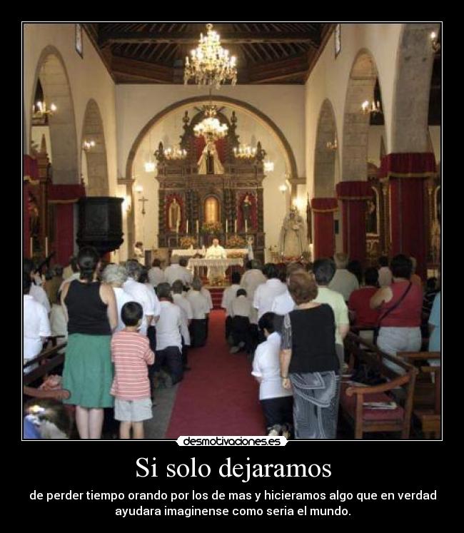 Si solo dejaramos - de perder tiempo orando por los de mas y hicieramos algo que en verdad
ayudara imaginense como seria el mundo.