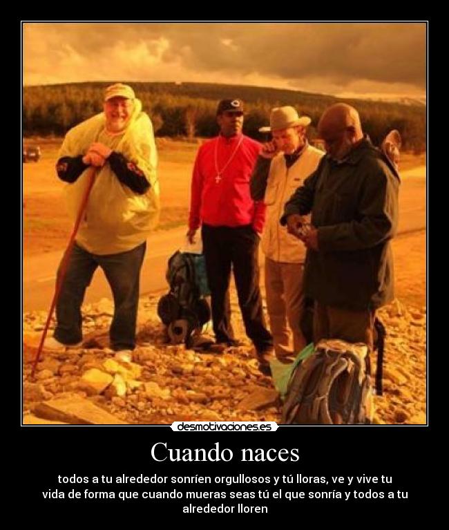 Cuando naces - todos a tu alrededor sonríen orgullosos y tú lloras, ve y vive tu
vida de forma que cuando mueras seas tú el que sonría y todos a tu
alrededor lloren