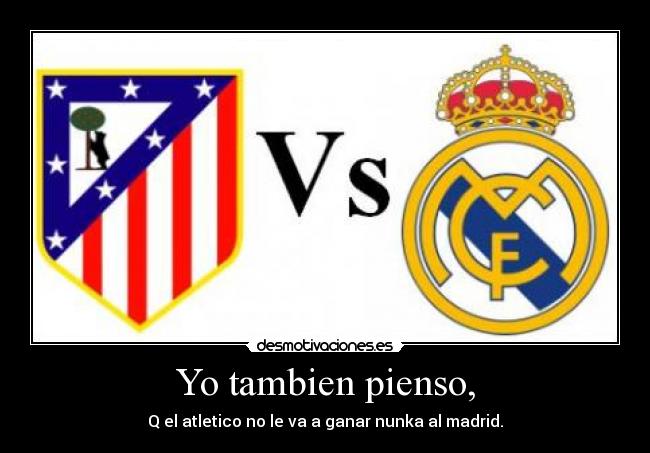 Yo tambien pienso, - Q el atletico no le va a ganar nunka al madrid.