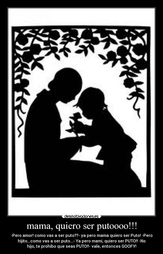 mama, quiero ser putoooo!!! - -Pero amor! como vas a ser puto??- ya pero mama quiero ser Puto! -Pero
hijito...como vas a ser puto...- Ya pero mami, quiero ser PUTO!! -No
hijo, te prohibo que seas PUTO!!- vale, entonces GOOFY!