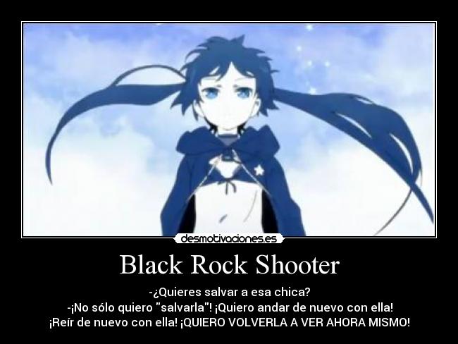 Black Rock Shooter - -¿Quieres salvar a esa chica?
-¡No sólo quiero salvarla! ¡Quiero andar de nuevo con ella!
¡Reír de nuevo con ella! ¡QUIERO VOLVERLA A VER AHORA MISMO!