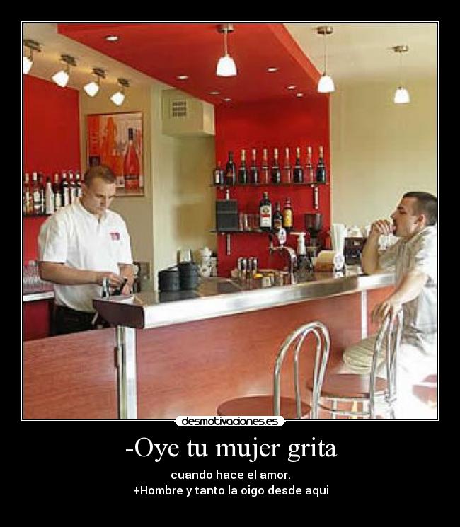 -Oye tu mujer grita - cuando hace el amor.
+Hombre y tanto la oigo desde aqui
