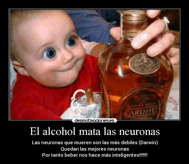 El alcohol mata las neuronas - Las neuronas que mueren son las más debiles (Darwin)
Quedan las mejores neuronas
Por tanto beber nos hace más inteligentes!!!!!!!