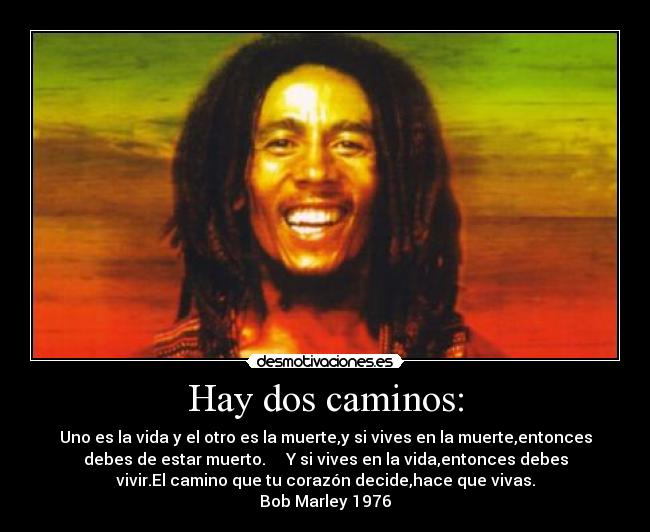 Hay dos caminos: - Uno es la vida y el otro es la muerte,y si vives en la muerte,entonces
debes de estar muerto.     Y si vives en la vida,entonces debes
vivir.El camino que tu corazón decide,hace que vivas.
Bob Marley 1976