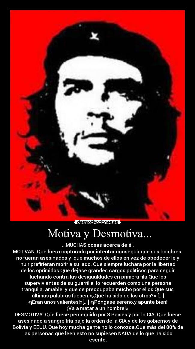  Motiva y Desmotiva... - ...MUCHAS cosas acerca de él.
MOTIVAN: Que fuera capturado por intentar conseguir que sus hombres 
no fueran asesinados y  que muchos de ellos en vez de obedecer le y
huir prefirieran morir a su lado. Que siempre luchara por la libertad
de los oprimidos.Que dejase grandes cargos políticos para seguir
luchando contra las desigualdades en primera fila.Que los
supervivientes de su guerrilla  lo recuerden como una persona
tranquila, amable  y que se preocupaba mucho por ellos.Que sus
últimas palabras fuesen:«¿Qué ha sido de los otros?» [...]
«¡Eran unos valientes!»[...] «¡Póngase sereno,y apunte bien!
¡Va a matar a un hombre!»
DESMOTIVA: Que fuese perseguido por 3 Países y por la CIA. Que fuese
asesinado a sangre fría bajo la orden de la CIA y de los gobiernos de
Bolivia y EEUU. Que hoy mucha gente no lo conozca.Que más del 80% de
las personas que leen esto no supiesen NADA de lo que ha sido
escrito.
