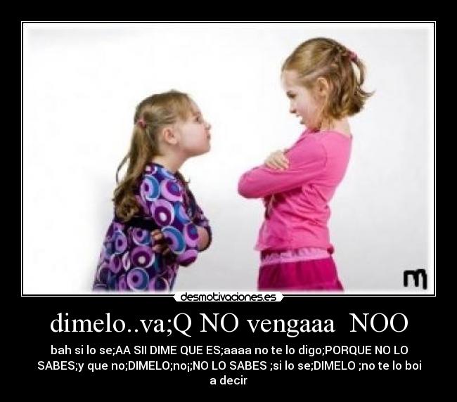 dimelo..va;Q NO vengaaa NOO - bah si lo se;AA SII DIME QUE ES;aaaa no te lo digo;PORQUE NO LO
SABES;y que no;DIMELO;no¡;NO LO SABES ;si lo se;DIMELO ;no te lo boi
a decir