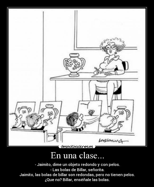 En una clase... - - Jaimito, dime un objeto redondo y con pelos.
- Las bolas de Billar, señorita.
Jaimito, las bolas de billar son redondas, pero no tienen pelos.
¿Que no? Billar, enséñale las bolas.