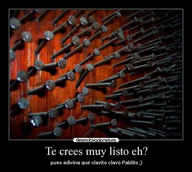 Te crees muy listo eh? - pues adivina que clavito clavó Pablito ;)
