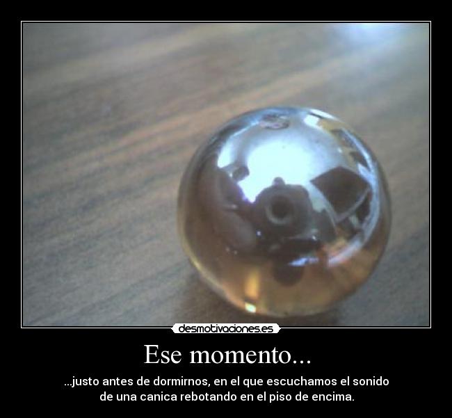 Ese momento... - ...justo antes de dormirnos, en el que escuchamos el sonido
de una canica rebotando en el piso de encima.