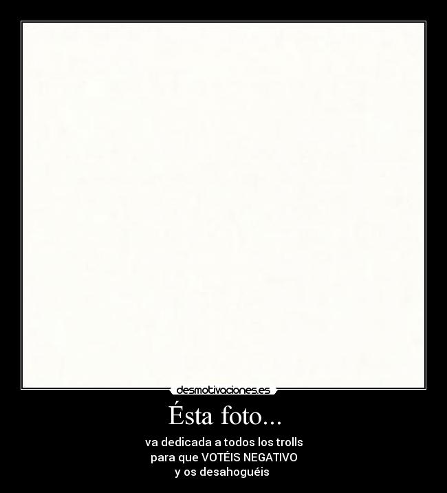 Ésta foto... - va dedicada a todos los trolls
para que VOTÉIS NEGATIVO
y os desahoguéis