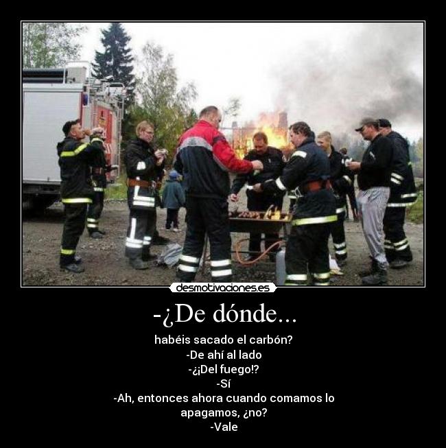 -¿De dónde... - habéis sacado el carbón?
-De ahí al lado
-¿¡Del fuego!?
-Sí
-Ah, entonces ahora cuando comamos lo
apagamos, ¿no?
-Vale